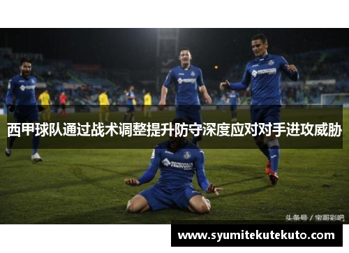 西甲球队通过战术调整提升防守深度应对对手进攻威胁